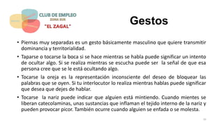 Gestos
• Piernas muy separadas es un gesto básicamente masculino que quiere transmitir
dominancia y territorialidad.
• Taparse o tocarse la boca si se hace mientras se habla puede significar un intento
de ocultar algo. Si se realiza mientras se escucha puede ser la señal de que esa
persona cree que se le está ocultando algo.
• Tocarse la oreja es la representación inconsciente del deseo de bloquear las
palabras que se oyen. Si tu interlocutor lo realiza mientras hablas puede significar
que desea que dejes de hablar.
• Tocarse la nariz puede indicar que alguien está mintiendo. Cuando mientes se
liberan catecolaminas, unas sustancias que inflaman el tejido interno de la nariz y
pueden provocar picor. También ocurre cuando alguien se enfada o se molesta.
10
 