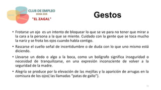 Gestos
• Frotarse un ojo es un intento de bloquear lo que se ve para no tener que mirar a
la cara a la persona a la que se miente. Cuidado con la gente que se toca mucho
la nariz y se frota los ojos cuando habla contigo.
• Rascarse el cuello señal de incertidumbre o de duda con lo que uno mismo está
diciendo.
• Llevarse un dedo o algo a la boca, como un bolígrafo significa inseguridad o
necesidad de tranquilizarse, en una expresión inconsciente de volver a la
seguridad de la madre.
• Alegría se produce por la elevación de las mejillas y la aparición de arrugas en la
comisura de los ojos( las llamadas “patas de gallo”).
11
 