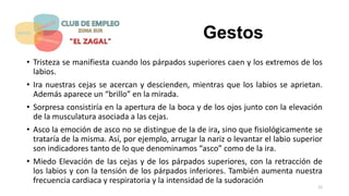 Gestos
• Tristeza se manifiesta cuando los párpados superiores caen y los extremos de los
labios.
• Ira nuestras cejas se acercan y descienden, mientras que los labios se aprietan.
Además aparece un “brillo” en la mirada.
• Sorpresa consistiría en la apertura de la boca y de los ojos junto con la elevación
de la musculatura asociada a las cejas.
• Asco la emoción de asco no se distingue de la de ira, sino que fisiológicamente se
trataría de la misma. Así, por ejemplo, arrugar la nariz o levantar el labio superior
son indicadores tanto de lo que denominamos “asco” como de la ira.
• Miedo Elevación de las cejas y de los párpados superiores, con la retracción de
los labios y con la tensión de los párpados inferiores. También aumenta nuestra
frecuencia cardiaca y respiratoria y la intensidad de la sudoración
12
 
