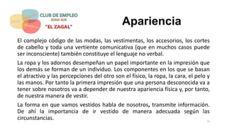 Apariencia
El complejo código de las modas, las vestimentas, los accesorios, los cortes
de cabello y toda una vertiente comunicativa (que en muchos casos puede
ser inconsciente) también constituye el lenguaje no verbal.
La ropa y los adornos desempeñan un papel importante en la impresión que
los demás se forman de un individuo. Los componentes en los que se basan
el atractivo y las percepciones del otro son el físico, la ropa, la cara, el pelo y
las manos. Por tanto la primera impresión que una persona desconocida va a
tener sobre nosotros va a depender de nuestra apariencia física y, por tanto,
de nuestra manera de vestir.
La forma en que vamos vestidos habla de nosotros, transmite información.
De ahí la importancia de ir vestido de manera adecuada según las
circunstancias. 15
 