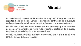 Mirada
La comunicación mediante la mirada es muy importante en muchos
aspectos. Tiene mucho que ver con la dilatación o contracción de la pupila, la
cual reacciona a los estados o sentimientos internos que experimentamos.
Por ese motivo los ojos claros suelen ser más atractivos que los oscuros:
porque permiten mostrar de forma más evidente la dilatación de la pupila,
una respuesta asociada a las emociones positivas.
Cuando hablamos solemos mantener un contacto visual entre un 40 y un
60% del tiempo de la conversación.
17
 