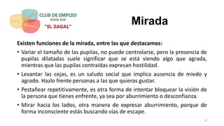 Mirada
Existen funciones de la mirada, entre las que destacamos:
• Variar el tamaño de las pupilas, no puede controlarse, pero la presencia de
pupilas dilatadas suele significar que se está viendo algo que agrada,
mientras que las pupilas contraídas expresan hostilidad.
• Levantar las cejas, es un saludo social que implica ausencia de miedo y
agrado. Hazlo frente personas a las que quieras gustar.
• Pestañear repetitivamente, es otra forma de intentar bloquear la visión de
la persona que tienes enfrente, ya sea por aburrimiento o desconfianza.
• Mirar hacia los lados, otra manera de expresar aburrimiento, porque de
forma inconsciente estás buscando vías de escape.
18
 