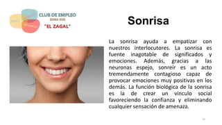 Sonrisa
La sonrisa ayuda a empatizar con
nuestros interlocutores. La sonrisa es
fuente inagotable de significados y
emociones. Además, gracias a las
neuronas espejo, sonreír es un acto
tremendamente contagioso capaz de
provocar emociones muy positivas en los
demás. La función biológica de la sonrisa
es la de crear un vínculo social
favoreciendo la confianza y eliminando
cualquier sensación de amenaza.
19
 