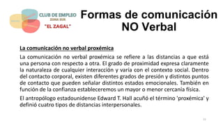 Formas de comunicación
NO Verbal
La comunicación no verbal proxémica
La comunicación no verbal proxémica se refiere a las distancias a que está
una persona con respecto a otra. El grado de proximidad expresa claramente
la naturaleza de cualquier interacción y varía con el contexto social. Dentro
del contacto corporal, existen diferentes grados de presión y distintos puntos
de contacto que pueden señalar distintos estados emocionales. También en
función de la confianza estableceremos un mayor o menor cercanía física.
El antropólogo estadounidense Edward T. Hall acuñó el término 'proxémica' y
definió cuatro tipos de distancias interpersonales.
21
 