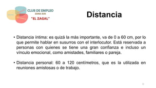 Distancia
• Distancia íntima: es quizá la más importante, va de 0 a 60 cm, por lo
que permite hablar en susurros con el interlocutor. Está reservada a
personas con quienes se tiene una gran confianza e incluso un
vínculo emocional, como amistades, familiares o pareja.
• Distancia personal: 60 a 120 centímetros, que es la utilizada en
reuniones amistosas o de trabajo.
22
 