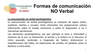 Formas de comunicación
NO Verbal
La comunicación no verbal paralingüística
La comunicación no verbal paralingüística se compone de signos orales,
auditivos, táctiles y visuales. Estos elementos nos proporcionan valiosa
información sobre el estado emocional y sobre la disposición o no a
interactuar socialmente.
Los elementos paralingüísticos son por ejemplo el tono o intensidad y
volumen de la voz; la entonación, el acento y el énfasis en el discurso; el
ritmo pausado, acelerado o tropezado de hablar; distorsiones o
imperfecciones del habla; las expresiones de sonidos sin palabras como el
bostezo, o entre otros.
24
 