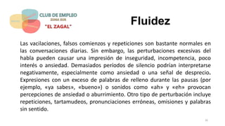 Fluidez
Las vacilaciones, falsos comienzos y repeticiones son bastante normales en
las conversaciones diarias. Sin embargo, las perturbaciones excesivas del
habla pueden causar una impresión de inseguridad, incompetencia, poco
interés o ansiedad. Demasiados períodos de silencio podrían interpretarse
negativamente, especialmente como ansiedad o una señal de desprecio.
Expresiones con un exceso de palabras de relleno durante las pausas (por
ejemplo, «ya sabes», «bueno») o sonidos como «ah» y «eh» provocan
percepciones de ansiedad o aburrimiento. Otro tipo de perturbación incluye
repeticiones, tartamudeos, pronunciaciones erróneas, omisiones y palabras
sin sentido.
26
 