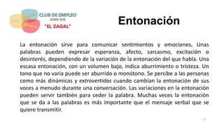 Entonación
La entonación sirve para comunicar sentimientos y emociones. Unas
palabras pueden expresar esperanza, afecto, sarcasmo, excitación o
desinterés, dependiendo de la variación de la entonación del que habla. Una
escasa entonación, con un volumen bajo, indica aburrimiento o tristeza. Un
tono que no varía puede ser aburrido o monótono. Se percibe a las personas
como más dinámicas y extrovertidas cuando cambian la entonación de sus
voces a menudo durante una conversación. Las variaciones en la entonación
pueden servir también para ceder la palabra. Muchas veces la entonación
que se da a las palabras es más importante que el mensaje verbal que se
quiere transmitir.
27
 