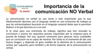 Importancia de la
comunicación NO Verbal
La comunicación no verbal es casi tanto o más importante que lo que
efectivamente decimos con el lenguaje verbal en una entrevista de trabajo ya
que los entrevistadores buscarán en el lenguaje corporal datos que le permitan
deducir si lo que decimos es o no real.
Si te citan para una entrevista de trabajo, significa que han revisado tu
currículum y reúnes los requisitos previos requeridos por la empresa para el
puesto de trabajo. Por eso, quieren conocerte para apreciar otras cualidades
que un currículum no es capaz de mostrar. Por tanto es el momento de dar una
buena imagen, y depende en gran medida de tu dominio de la comunicación
verbal, por supuesto, pero también y de forma especial, de la comunicación no
verbal.
28
 