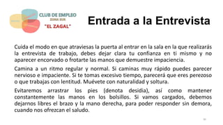 Entrada a la Entrevista
Cuida el modo en que atraviesas la puerta al entrar en la sala en la que realizarás
la entrevista de trabajo, debes dejar clara tu confianza en ti mismo y no
aparecer encorvado o frotarte las manos que demuestre impaciencia.
Camina a un ritmo regular y normal. Si caminas muy rápido puedes parecer
nervioso e impaciente. Si te tomas excesivo tiempo, parecerá que eres perezoso
o que trabajas con lentitud. Muévete con naturalidad y soltura.
Evitaremos arrastrar los pies (denota desidia), así como mantener
constantemente las manos en los bolsillos. Si vamos cargados, debemos
dejarnos libres el brazo y la mano derecha, para poder responder sin demora,
cuando nos ofrezcan el saludo.
30
 