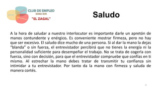 Saludo
A la hora de saludar a nuestro interlocutor es importante darle un apretón de
manos contundente y enérgico. Es conveniente mostrar firmeza, pero no hay
que ser excesivo. El saludo dice mucho de una persona. Si al dar la mano la dejas
“blanda” o sin fuerza, el entrevistador percibirá que no tienes la energía ni la
personalidad suficiente para desempeñar el trabajo. No se trata de cogerla con
fuerza, sino con decisión, para que el entrevistador compruebe que confías en ti
mismo. Al estrechar la mano debes tratar de transmitir tu confianza sin
intimidar a tu entrevistador. Por tanto da la mano con firmeza y saluda de
manera cortés.
31
 