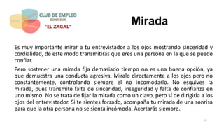Mirada
Es muy importante mirar a tu entrevistador a los ojos mostrando sinceridad y
cordialidad, de este modo transmitirás que eres una persona en la que se puede
confiar.
Pero sostener una mirada fija demasiado tiempo no es una buena opción, ya
que demuestra una conducta agresiva. Míralo directamente a los ojos pero no
constantemente, controlando siempre el no incomodarlo. No esquives la
mirada, pues transmite falta de sinceridad, inseguridad y falta de confianza en
uno mismo. No se trata de fijar la mirada como un clavo, pero sí de dirigirla a los
ojos del entrevistador. Si te sientes forzado, acompaña tu mirada de una sonrisa
para que la otra persona no se sienta incómoda. Acertarás siempre.
32
 