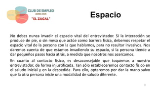 Espacio
No debes nunca invadir el espacio vital del entrevistador. Si la interacción se
produce de pie, o sin mesa que actúe como barrera física, debemos respetar el
espacio vital de la persona con la que hablamos, para no resultar invasivos. Nos
daremos cuenta de que estamos invadiendo su espacio, si la persona tiende a
dar pequeños pasos hacia atrás, a medida que nosotros nos acercamos.
En cuanto al contacto físico, es desaconsejable que toquemos a nuestro
entrevistador, de forma injustificada. Tan sólo estableceremos contacto físico en
el saludo inicial y en la despedida. Para ello, optaremos por dar la mano salvo
que la otra persona inicie una modalidad de saludo diferente.
33
 