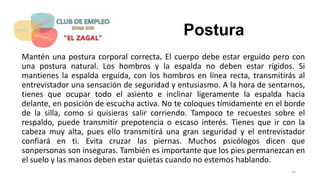 Postura
Mantén una postura corporal correcta. El cuerpo debe estar erguido pero con
una postura natural. Los hombros y la espalda no deben estar rígidos. Si
mantienes la espalda erguida, con los hombros en línea recta, transmitirás al
entrevistador una sensación de seguridad y entusiasmo. A la hora de sentarnos,
tienes que ocupar todo el asiento e inclinar ligeramente la espalda hacia
delante, en posición de escucha activa. No te coloques tímidamente en el borde
de la silla, como si quisieras salir corriendo. Tampoco te recuestes sobre el
respaldo, puede transmitir prepotencia o escaso interés. Tienes que ir con la
cabeza muy alta, pues ello transmitirá una gran seguridad y el entrevistador
confiará en ti. Evita cruzar las piernas. Muchos psicólogos dicen que
sonpersonas son inseguras. También es importante que los pies permanezcan en
el suelo y las manos deben estar quietas cuando no estemos hablando.
34
 