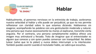 Hablar
Habitualmente, al ponernos nerviosos en la entrevista de trabajo, aceleramos
nuestra velocidad al hablar y ello puede ser perjudicial, ya que no nos permite
reflexionar con claridad sobre lo que estamos diciendo. Hablaremos sin
exagerar, acompañando las palabras con una gesticulación moderada y natural.
Una persona que mueve excesivamente las manos al explicarse, transmite cierta
angustia. Por el contrario, una persona completamente estática ofrece una
imagen muy antinatural y forzada. Trata de imaginar que el entrevistador es
alguien que conoces y con quien puedes conversar con tranquilidad. No debes
tutear (salvo que te lo pidan) y nunca debes interrumpir a tu interlocutor.
También puedes asentir cuando el reclutador hable, así sabrá que escuchas.
35
 