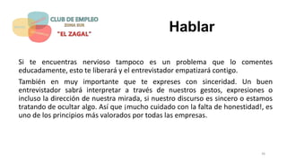 Hablar
Si te encuentras nervioso tampoco es un problema que lo comentes
educadamente, esto te liberará y el entrevistador empatizará contigo.
También en muy importante que te expreses con sinceridad. Un buen
entrevistador sabrá interpretar a través de nuestros gestos, expresiones o
incluso la dirección de nuestra mirada, si nuestro discurso es sincero o estamos
tratando de ocultar algo. Así que ¡mucho cuidado con la falta de honestidad!, es
uno de los principios más valorados por todas las empresas.
36
 