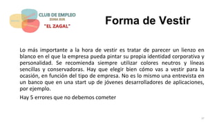 Forma de Vestir
Lo más importante a la hora de vestir es tratar de parecer un lienzo en
blanco en el que la empresa pueda pintar su propia identidad corporativa y
personalidad. Se recomienda siempre utilizar colores neutros y líneas
sencillas y conservadoras. Hay que elegir bien cómo vas a vestir para la
ocasión, en función del tipo de empresa. No es lo mismo una entrevista en
un banco que en una start up de jóvenes desarrolladores de aplicaciones,
por ejemplo.
Hay 5 errores que no debemos cometer
37
 