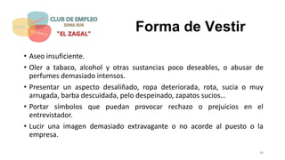 Forma de Vestir
• Aseo insuficiente.
• Oler a tabaco, alcohol y otras sustancias poco deseables, o abusar de
perfumes demasiado intensos.
• Presentar un aspecto desaliñado, ropa deteriorada, rota, sucia o muy
arrugada, barba descuidada, pelo despeinado, zapatos sucios…
• Portar símbolos que puedan provocar rechazo o prejuicios en el
entrevistador.
• Lucir una imagen demasiado extravagante o no acorde al puesto o la
empresa.
38
 
