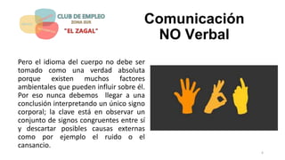 Comunicación
NO Verbal
Pero el idioma del cuerpo no debe ser
tomado como una verdad absoluta
porque existen muchos factores
ambientales que pueden influir sobre él.
Por eso nunca debemos llegar a una
conclusión interpretando un único signo
corporal; la clave está en observar un
conjunto de signos congruentes entre sí
y descartar posibles causas externas
como por ejemplo el ruido o el
cansancio.
4
 