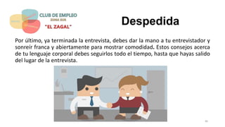 Despedida
Por último, ya terminada la entrevista, debes dar la mano a tu entrevistador y
sonreír franca y abiertamente para mostrar comodidad. Estos consejos acerca
de tu lenguaje corporal debes seguirlos todo el tiempo, hasta que hayas salido
del lugar de la entrevista.
40
 