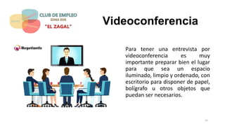 Videoconferencia
Para tener una entrevista por
videoconferencia es muy
importante preparar bien el lugar
para que sea un espacio
iluminado, limpio y ordenado, con
escritorio para disponer de papel,
bolígrafo u otros objetos que
puedan ser necesarios.
41
 