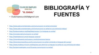BIBLIOGRAFÍA Y
FUENTES
• https://www.adeccorientaempleo.com/comunicacion-no-verbal-entrevista/
• https://www.adeccorientaempleo.com/comunicacion-no-verbal-en-una-entrevista-trabajo/
• http://fundacionadecco.org/blog/blog/consejo-11-el-lenguaje-no-verbal/
• https://concepto.de/comunicacion-no-verbal/
• https://habilidadsocial.com/el-lenguaje-corporal/
• https://viviendolasalud.com/cuerpo-y-mente/emociones-basicas
• https://lamenteesmaravillosa.com/la-comunicacion-no-verbal-o-entender-el-lenguaje-del-cuerpo/
• https://www.modelocurriculum.net/blog/tips-para-dominar-tu-lenguaje-no-verbal-en-una-entrevista-de-trabajo
• http://portalvirtualempleo.us.es/10-pautas-comunicacion-no-verbal/
• Clubempleosur2020@gmail.com
42
 