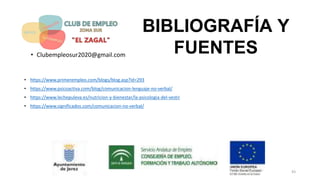 BIBLIOGRAFÍA Y
FUENTES
• https://www.primerempleo.com/blogs/blog.asp?id=293
• https://www.psicoactiva.com/blog/comunicacion-lenguaje-no-verbal/
• https://www.lechepuleva.es/nutricion-y-bienestar/la-psicologia-del-vestir
• https://www.significados.com/comunicacion-no-verbal/
• Clubempleosur2020@gmail.com
43
 