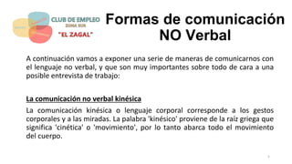 Formas de comunicación
NO Verbal
A continuación vamos a exponer una serie de maneras de comunicarnos con
el lenguaje no verbal, y que son muy importantes sobre todo de cara a una
posible entrevista de trabajo:
La comunicación no verbal kinésica
La comunicación kinésica o lenguaje corporal corresponde a los gestos
corporales y a las miradas. La palabra 'kinésico' proviene de la raíz griega que
significa 'cinética' o 'movimiento', por lo tanto abarca todo el movimiento
del cuerpo.
5
 