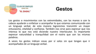 Gestos
Los gestos o movimientos con las extremidades, con las manos o con la
cabeza ayudarán a enfatizar o acompañar lo que estamos comunicando con
un lenguaje verbal, de esta manera lograremos transmitir un mayor
entusiasmo, vitalidad y confianza. También nos sirve para expresar que nos
interesa lo que nos está diciendo nuestro interlocutor. Es importante
expresar naturalidad y tranquilidad con el rostro que con las mismas
palabras.
A veces los gestos indican cosas por sí solos sin que tengan que ir
acompañados de un lenguaje verbal.
6
 
