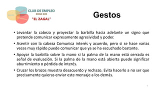 Gestos
• Levantar la cabeza y proyectar la barbilla hacia adelante un signo que
pretende comunicar expresamente agresividad y poder.
• Asentir con la cabeza Comunica interés y acuerdo, pero si se hace varias
veces muy rápido puede comunicar que ya se ha escuchado bastante.
• Apoyar la barbilla sobre la mano si la palma de la mano está cerrada es
señal de evaluación. Si la palma de la mano está abierta puede significar
aburrimiento o pérdida de interés.
• Cruzar los brazos muestra desacuerdo y rechazo. Evita hacerlo a no ser que
precisamente quieras enviar este mensaje a los demás.
7
 