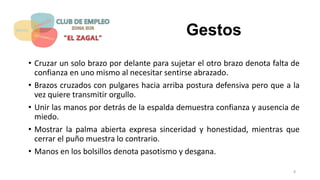 Gestos
• Cruzar un solo brazo por delante para sujetar el otro brazo denota falta de
confianza en uno mismo al necesitar sentirse abrazado.
• Brazos cruzados con pulgares hacia arriba postura defensiva pero que a la
vez quiere transmitir orgullo.
• Unir las manos por detrás de la espalda demuestra confianza y ausencia de
miedo.
• Mostrar la palma abierta expresa sinceridad y honestidad, mientras que
cerrar el puño muestra lo contrario.
• Manos en los bolsillos denota pasotismo y desgana.
8
 