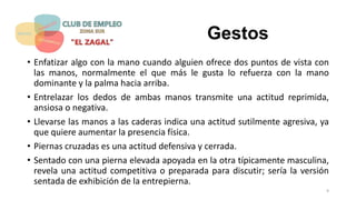 Gestos
• Enfatizar algo con la mano cuando alguien ofrece dos puntos de vista con
las manos, normalmente el que más le gusta lo refuerza con la mano
dominante y la palma hacia arriba.
• Entrelazar los dedos de ambas manos transmite una actitud reprimida,
ansiosa o negativa.
• Llevarse las manos a las caderas indica una actitud sutilmente agresiva, ya
que quiere aumentar la presencia física.
• Piernas cruzadas es una actitud defensiva y cerrada.
• Sentado con una pierna elevada apoyada en la otra típicamente masculina,
revela una actitud competitiva o preparada para discutir; sería la versión
sentada de exhibición de la entrepierna.
9
 