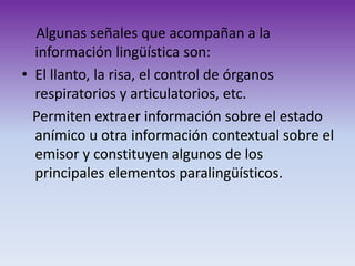 Algunas señales que acompañan a la
información lingüística son:
• El llanto, la risa, el control de órganos
respiratorios y articulatorios, etc.
Permiten extraer información sobre el estado
anímico u otra información contextual sobre el
emisor y constituyen algunos de los
principales elementos paralingüísticos.
 