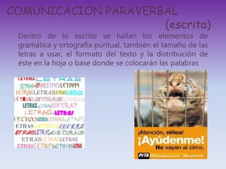 COMUNICACIÓN PARAVERBAL
(escrita)
Dentro de lo escrito se hallan los elementos de
gramática y ortografía puntual, también el tamaño de las
letras a usar, el formato del texto y la distribución de
éste en la hoja o base donde se colocarán las palabras
 