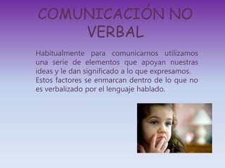 COMUNICACIÓN NO
VERBAL
Habitualmente para comunicarnos utilizamos
una serie de elementos que apoyan nuestras
ideas y le dan significado a lo que expresamos.
Estos factores se enmarcan dentro de lo que no
es verbalizado por el lenguaje hablado.
 