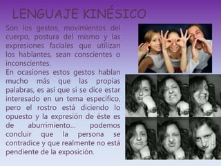 LENGUAJE KINÉSICO
Son los gestos, movimientos del
cuerpo, postura del mismo y las
expresiones faciales que utilizan
los hablantes, sean conscientes o
inconscientes.
En ocasiones estos gestos hablan
mucho más que las propias
palabras, es así que si se dice estar
interesado en un tema específico,
pero el rostro está diciendo lo
opuesto y la expresión de éste es
de aburrimiento… podemos
concluir que la persona se
contradice y que realmente no está
pendiente de la exposición.
 