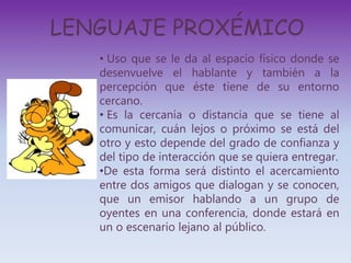 LENGUAJE PROXÉMICO
• Uso que se le da al espacio físico donde se
desenvuelve el hablante y también a la
percepción que éste tiene de su entorno
cercano.
• Es la cercanía o distancia que se tiene al
comunicar, cuán lejos o próximo se está del
otro y esto depende del grado de confianza y
del tipo de interacción que se quiera entregar.
•De esta forma será distinto el acercamiento
entre dos amigos que dialogan y se conocen,
que un emisor hablando a un grupo de
oyentes en una conferencia, donde estará en
un o escenario lejano al público.
 