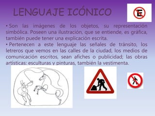 LENGUAJE ICÓNICO
• Son las imágenes de los objetos, su representación
simbólica. Poseen una ilustración, que se entiende, es gráfica,
también puede tener una explicación escrita.
• Pertenecen a este lenguaje las señales de tránsito, los
letreros que vemos en las calles de la ciudad, los medios de
comunicación escritos, sean afiches o publicidad; las obras
artísticas: esculturas y pinturas, también la vestimenta.
 