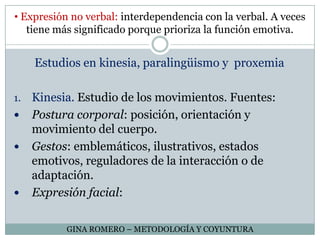  Expresión no verbal: interdependencia con la verbal. A veces tiene más significado porque prioriza la función emotiva.Estudios en kinesia, paralingüismo y  proxemiaKinesia. Estudio de los movimientos. Fuentes: Postura corporal: posición, orientación y movimiento del cuerpo.Gestos: emblemáticos, ilustrativos, estados emotivos, reguladores de la interacción o de adaptación.Expresión facial:GINA ROMERO – METODOLOGÍA Y COYUNTURA