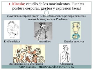 1. Kinesia: estudio de los movimientos. Fuentes postura corporal, gestos y expresión facialmovimiento corporal propio de las articulaciones, principalmente las manos, brazos y cabeza. Pueden ser:Emblemáticos 		         Ilustrativos	       Estados emotivos	Reguladores de la interacción		AdaptaciónGINA ROMERO – METODOLOGÍA Y COYUNTURA