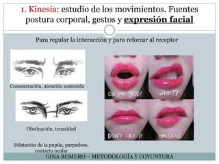 1. Kinesia: estudio de los movimientos. Fuentes postura corporal, gestos y expresión facialPara regular la interacción y para reforzar al receptorConcentración, atención sostenidaObstinación, tenacidadDilatación de la pupila, parpadeos, contacto ocularGINA ROMERO – METODOLOGÍA Y COYUNTURA