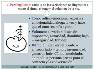  2. Paralingüismo: estudio de las variaciones no lingüísticas como el ritmo, el tono y el volumen de la voz. Tono: reflejo emocional, excesiva emocionalidad ahoga la voz y hace que el tono sea más agudo.Volumen: elevado = deseo de imponerse, autoridad, dominio; bajo = inseguridad, timidez. Ritmo: fluidez verbal. Lento o entrecortado = temor, inseguridad, ganas de huir. Cálido, modulado, animado = persona presta para el contacto y la conversación.  GINA ROMERO – METODOLOGÍA Y COYUNTURA