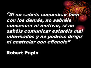“Si no sabéis comunicar bien 
con los demás, no sabréis 
convencer ni motivar, si no 
sabéis comunicar estaréis mal 
informados y no podréis dirigir 
ni controlar con eficacia” 
Robert Papin 
