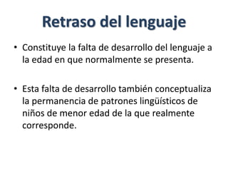 Retraso del lenguaje
• Constituye la falta de desarrollo del lenguaje a
la edad en que normalmente se presenta.
• Esta falta de desarrollo también conceptualiza
la permanencia de patrones lingüísticos de
niños de menor edad de la que realmente
corresponde.
 