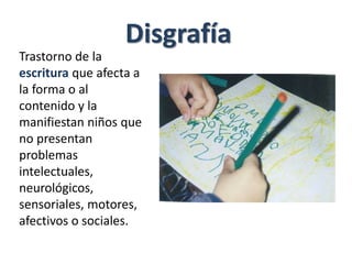 Disgrafía
Trastorno de la
escritura que afecta a
la forma o al
contenido y la
manifiestan niños que
no presentan
problemas
intelectuales,
neurológicos,
sensoriales, motores,
afectivos o sociales.
 