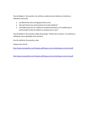 Foro de debate 1: De acuerdo a los archivos y videos de este módulo, te invitamos a
reflexionar acerca de:

        Las diferencias entre el lenguaje escrito y oral.
        ¿De qué manera nos comunicamos en la vida cotidiana?
        ¿Consideras que las tics, implican una deshumanización, en la medida que la
        comunicación online no implica un contacto cara a cara?

Foro de debate 2: De acuerdo al video de youtube: “Historia de un letrero”, te invitamos a
reflexionar acerca del poder de la escritura

Foro de cafetería: De acuerdo a estas

Lengua oral y escrita

http://www.monografias.com/trabajos-pdf/lengua-oral-escrita/lengua-oral-escrita.pdf



http://www.monografias.com/trabajos-pdf/lengua-oral-escrita/lengua-oral-escrita.pdf
 