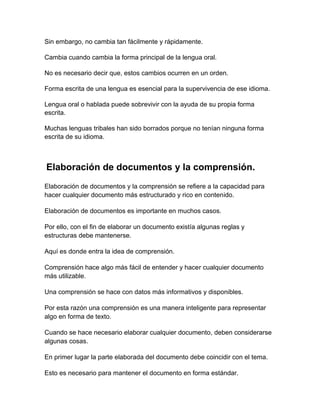 Sin embargo, no cambia tan fácilmente y rápidamente.
Cambia cuando cambia la forma principal de la lengua oral.
No es necesario decir que, estos cambios ocurren en un orden.
Forma escrita de una lengua es esencial para la supervivencia de ese idioma.
Lengua oral o hablada puede sobrevivir con la ayuda de su propia forma
escrita.
Muchas lenguas tribales han sido borrados porque no tenían ninguna forma
escrita de su idioma.

Elaboración de documentos y la comprensión.
Elaboración de documentos y la comprensión se refiere a la capacidad para
hacer cualquier documento más estructurado y rico en contenido.
Elaboración de documentos es importante en muchos casos.
Por ello, con el fin de elaborar un documento existía algunas reglas y
estructuras debe mantenerse.
Aquí es donde entra la idea de comprensión.
Comprensión hace algo más fácil de entender y hacer cualquier documento
más utilizable.
Una comprensión se hace con datos más informativos y disponibles.
Por esta razón una comprensión es una manera inteligente para representar
algo en forma de texto.
Cuando se hace necesario elaborar cualquier documento, deben considerarse
algunas cosas.
En primer lugar la parte elaborada del documento debe coincidir con el tema.
Esto es necesario para mantener el documento en forma estándar.

 