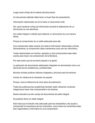 Luego viene el flujo de la materia del documento.
Un documento estándar debe tener un buen flujo de presentación.
Información relacionada con el no hace un documento inútil.
Así, para mantener el flujo de información durante la elaboración de un
documento es una demanda.
Con estilo integral o método para elaborar un documento es una manera
eficaz.
Porque la comprensión es un estilo adecuado para ello.
Una comprensión debe crearse con toda la información relacionada y temas.
Generalmente, la comprensión debe mantenerse corto aún tan informativo.
Todas relacionadas con hechos, ejemplos y otra componentes base debe
usarse para hacer una comprensión de la literatura.
Por esta razón que se ha hecho popular a la gente.
La aplicación de documentos elaborados integrales ha demostrado como una
demanda de los académicos y profesionales.
Muchas revistas publican historias integrales y artículos para los lectores.
Incluso en medios de la impresión es popular.
Porque, hace la diferencia de otros tipos de publicación.
Todas las publicaciones académicas también están utilizando contenido
integral para hacer más comprensible a los lectores.
Sector educativo es otro campo de documentos de estilo integral.
Se publican libros en estilo integral.
Esto hace que el estudio más adecuado para los estudiantes y les ayuda a
comprender la importancia de los contenidos, como todos los contenidos están
bien organizados e informativa en una comprensión.

 