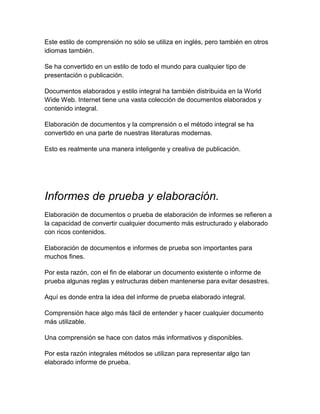 Este estilo de comprensión no sólo se utiliza en inglés, pero también en otros
idiomas también.
Se ha convertido en un estilo de todo el mundo para cualquier tipo de
presentación o publicación.
Documentos elaborados y estilo integral ha también distribuida en la World
Wide Web. Internet tiene una vasta colección de documentos elaborados y
contenido integral.
Elaboración de documentos y la comprensión o el método integral se ha
convertido en una parte de nuestras literaturas modernas.
Esto es realmente una manera inteligente y creativa de publicación.

Informes de prueba y elaboración.
Elaboración de documentos o prueba de elaboración de informes se refieren a
la capacidad de convertir cualquier documento más estructurado y elaborado
con ricos contenidos.
Elaboración de documentos e informes de prueba son importantes para
muchos fines.
Por esta razón, con el fin de elaborar un documento existente o informe de
prueba algunas reglas y estructuras deben mantenerse para evitar desastres.
Aquí es donde entra la idea del informe de prueba elaborado integral.
Comprensión hace algo más fácil de entender y hacer cualquier documento
más utilizable.
Una comprensión se hace con datos más informativos y disponibles.
Por esta razón integrales métodos se utilizan para representar algo tan
elaborado informe de prueba.

 