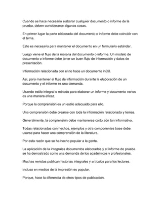 Cuando se hace necesario elaborar cualquier documento o informe de la
prueba, deben considerarse algunas cosas.
En primer lugar la parte elaborada del documento o informe debe coincidir con
el tema.
Esto es necesario para mantener el documento en un formulario estándar.
Luego viene el flujo de la materia del documento o informe. Un modelo de
documento o informe debe tener un buen flujo de información y datos de
presentación.
Información relacionada con el no hace un documento inútil.
Así, para mantener el flujo de información durante la elaboración de un
documento y el informe es una demanda.
Usando estilo integral o método para elaborar un informe y documento varios
es una manera eficaz.
Porque la comprensión es un estilo adecuado para ello.
Una comprensión debe crearse con toda la información relacionada y temas.
Generalmente, la comprensión debe mantenerse corto aún tan informativo.
Todas relacionadas con hechos, ejemplos y otra componentes base debe
usarse para hacer una comprensión de la literatura.
Por esta razón que se ha hecho popular a la gente.
La aplicación de la integrales documentos elaborados y el informe de prueba
se ha demostrado como una demanda de los académicos y profesionales.
Muchas revistas publican historias integrales y artículos para los lectores.
Incluso en medios de la impresión es popular.
Porque, hace la diferencia de otros tipos de publicación.

 